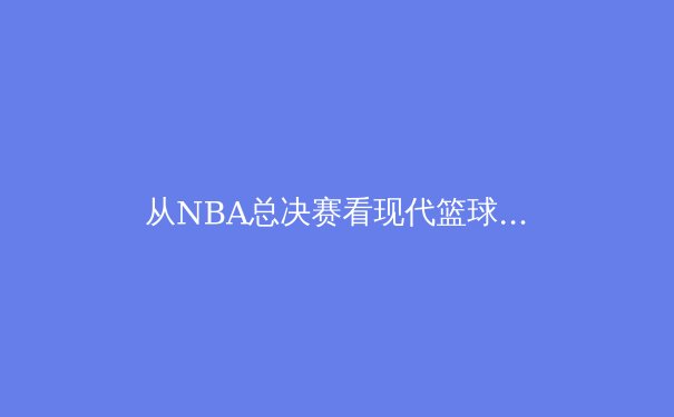 从NBA总决赛看现代篮球的战术演进与未来趋势